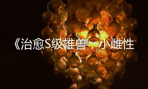 《治愈S级雄兽，小雌性是帝国珍宝》全文在线阅读